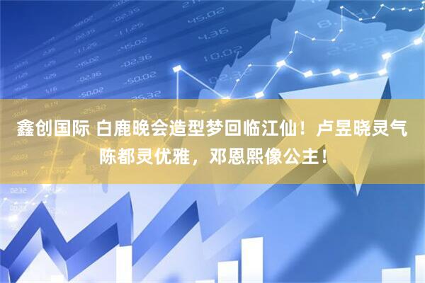 鑫创国际 白鹿晚会造型梦回临江仙！卢昱晓灵气陈都灵优雅，邓恩熙像公主！
