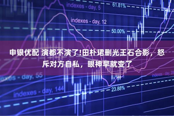 申银优配 演都不演了!田朴珺删光王石合影，怒斥对方自私，眼神早就变了