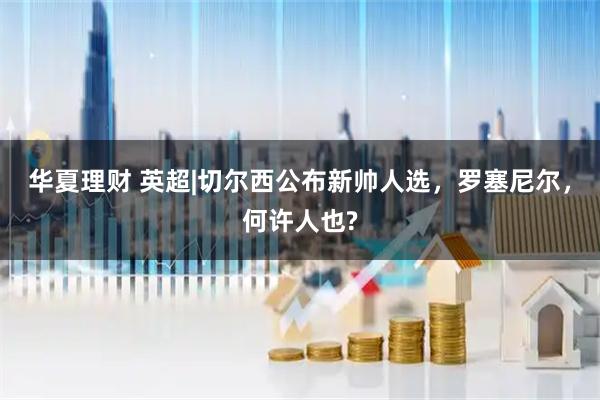 华夏理财 英超|切尔西公布新帅人选，罗塞尼尔，何许人也?