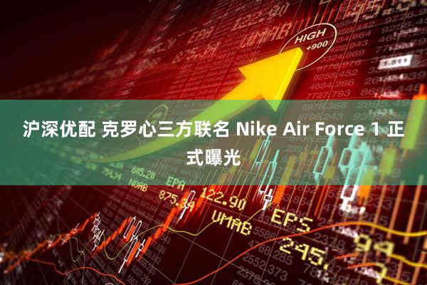 沪深优配 克罗心三方联名 Nike Air Force 1 正式曝光