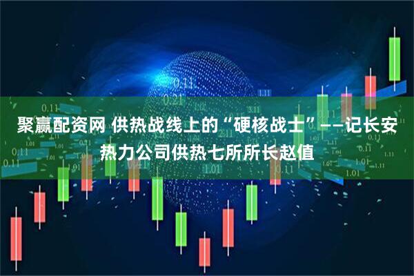 聚赢配资网 供热战线上的“硬核战士”——记长安热力公司供热七所所长赵值