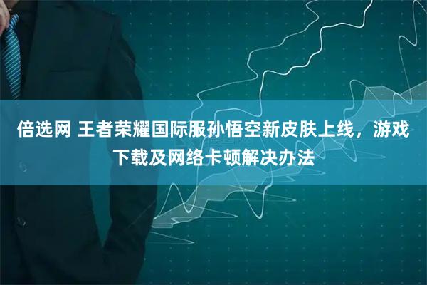 倍选网 王者荣耀国际服孙悟空新皮肤上线，游戏下载及网络卡顿解决办法