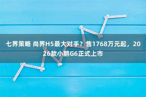 七界策略 尚界H5最大对手？售1768万元起，2026款小鹏G6正式上市