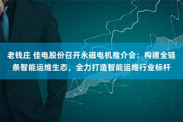 老钱庄 佳电股份召开永磁电机推介会：构建全链条智能运维生态，全力打造智能运维行业标杆