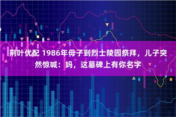 荆叶优配 1986年母子到烈士陵园祭拜,儿子突然惊喊:妈,这墓碑上有你名字