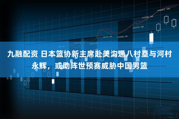 九融配资 日本篮协新主席赴美沟通八村塁与河村永辉，或助阵世预赛威胁中国男篮
