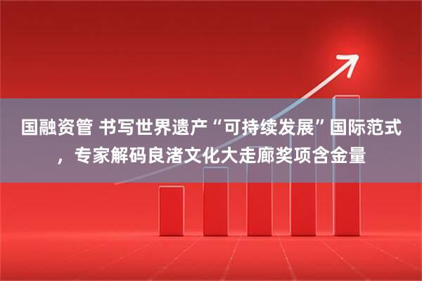 国融资管 书写世界遗产“可持续发展”国际范式，专家解码良渚文化大走廊奖项含金量