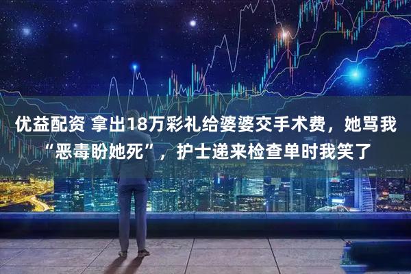 优益配资 拿出18万彩礼给婆婆交手术费，她骂我“恶毒盼她死”，护士递来检查单时我笑了