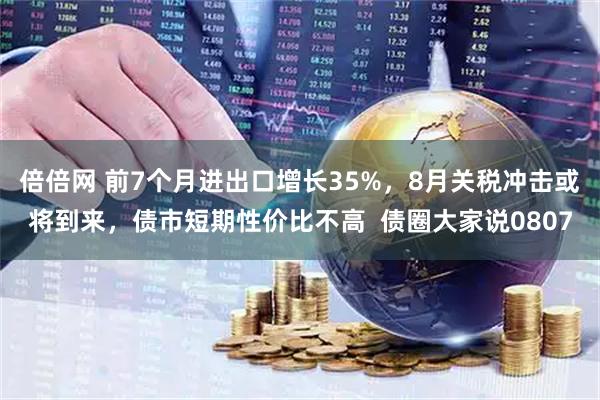 倍倍网 前7个月进出口增长35%，8月关税冲击或将到来，债市短期性价比不高  债圈大家说0807