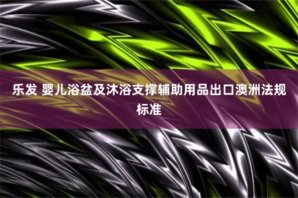 乐发 婴儿浴盆及沐浴支撑辅助用品出口澳洲法规标准