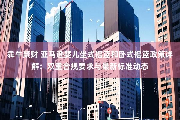 犇牛聚财 亚马逊婴儿坐式摇篮和卧式摇篮政策详解：双重合规要求与最新标准动态