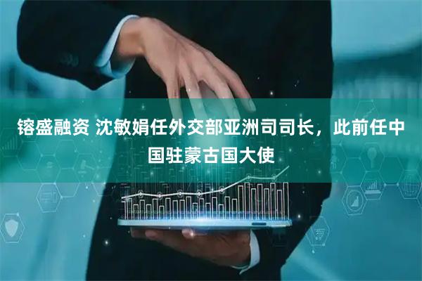 镕盛融资 沈敏娟任外交部亚洲司司长，此前任中国驻蒙古国大使